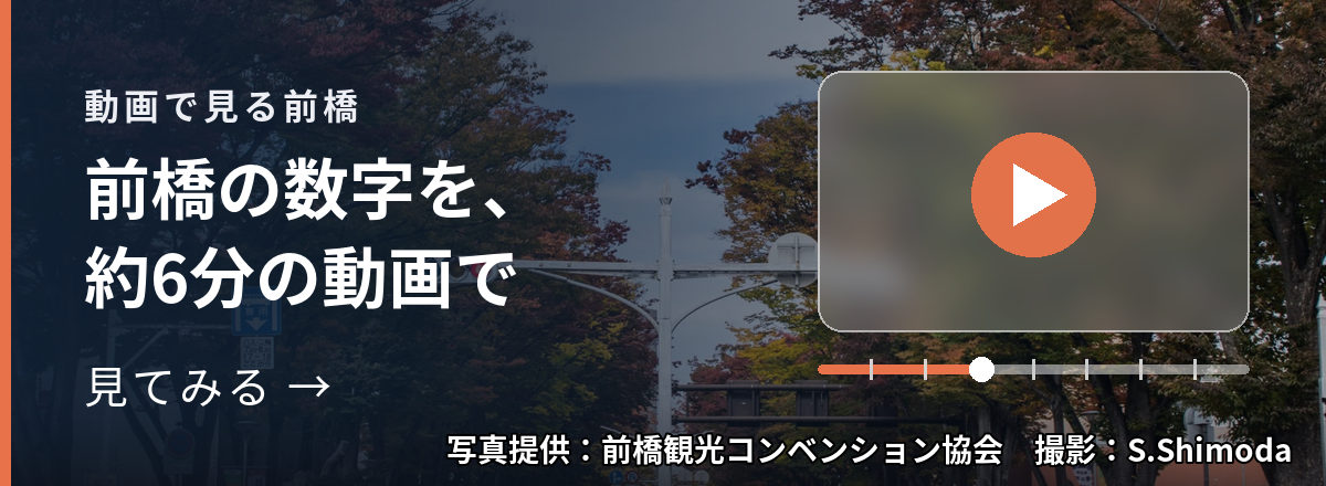 動画で見る前橋 前橋の数字を、約6分の動画で 見てみる → 写真提供:前橋観光コンベンション協会 撮影:S.Shimoda